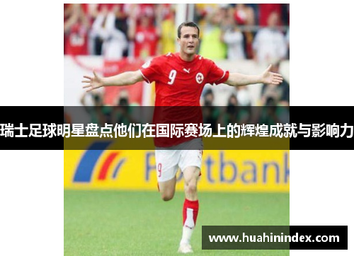 瑞士足球明星盘点他们在国际赛场上的辉煌成就与影响力